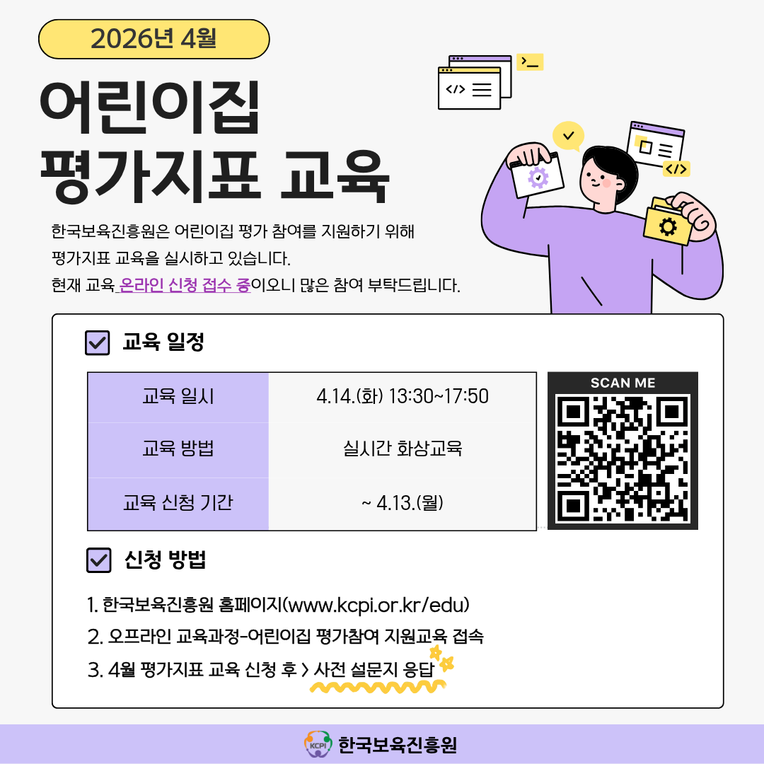 2026년 4월 어린이집 평가지표 교육
한국보육진흥원은 어린이집 평가 참여를 지원하기 위해 평가지표 교육을 실시하고 있습니다.
현재 교육 온라인 신청 접수 중이오니 많은 참여 부탁드립니다.

교육 일정
교육 일시: 4.14.(목) 13:30~17:50
교육 방법: 실시간 화상교육
교육 신청 기간: ~4.13.(월)
[우측 QR코드 이미지]

신청방법
1. 한국보육진흥원 홈페이지(www.kcpi.or.kr/edu)
2. 오프라인 교육과정-어린이집 평가참여 지원교육 접속
3. 4월 평가지표 교육 신청 후 > 사전 설문지 응답